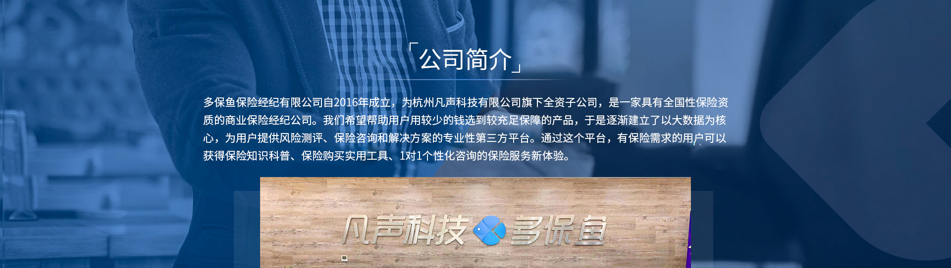 多保魚(yú)保險經(jīng)紀有限公司自2016年成立，為杭州凡聲科技有限公司旗下全資子公司，是一家具有全國性保險資質(zhì)的商業(yè)保險經(jīng)紀公司。我們希望幫助用戶(hù)用較少的錢(qián)選到較充足保障的產(chǎn)品，于是逐漸建立了以大數據為核心，為用戶(hù)提供風(fēng)險測評、保險咨詢(xún)和解決方案的專(zhuān)業(yè)性第三方平臺。通過(guò)這個(gè)平臺，有保險需求的用戶(hù)可以獲得保險知識科普、保險購買(mǎi)實(shí)用工具、1對1個(gè)性化咨詢(xún)的保險服務(wù)新體驗。