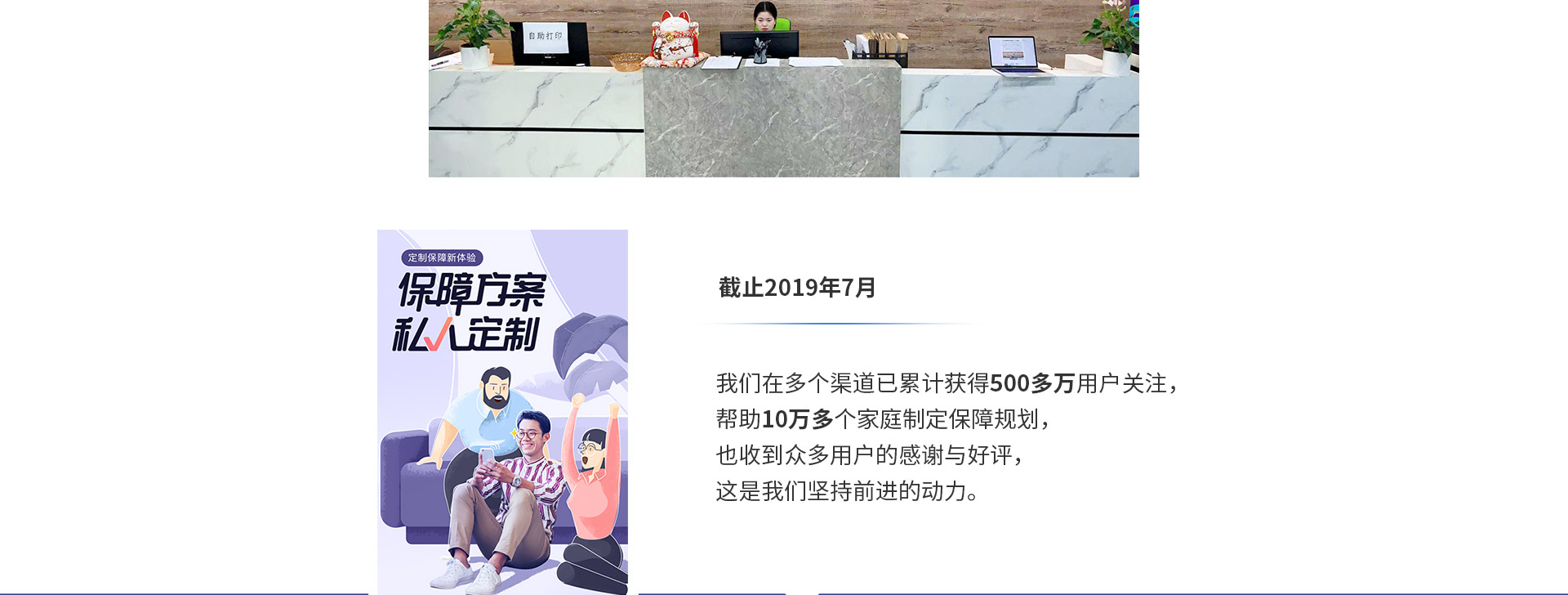 截止2019年7月，我們在多個(gè)渠道已累計獲得500多萬(wàn)用戶(hù)關(guān)注，幫助10萬(wàn)多個(gè)家庭制定保障規劃，也收到眾多用戶(hù)的感謝與好評，這是我們堅持前進(jìn)的動(dòng)力。